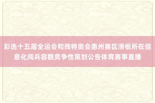 彩选十五届全运会和残特奥会惠州赛区滑板所在信息化阅兵容貌竞争性策划公告体育赛事直播